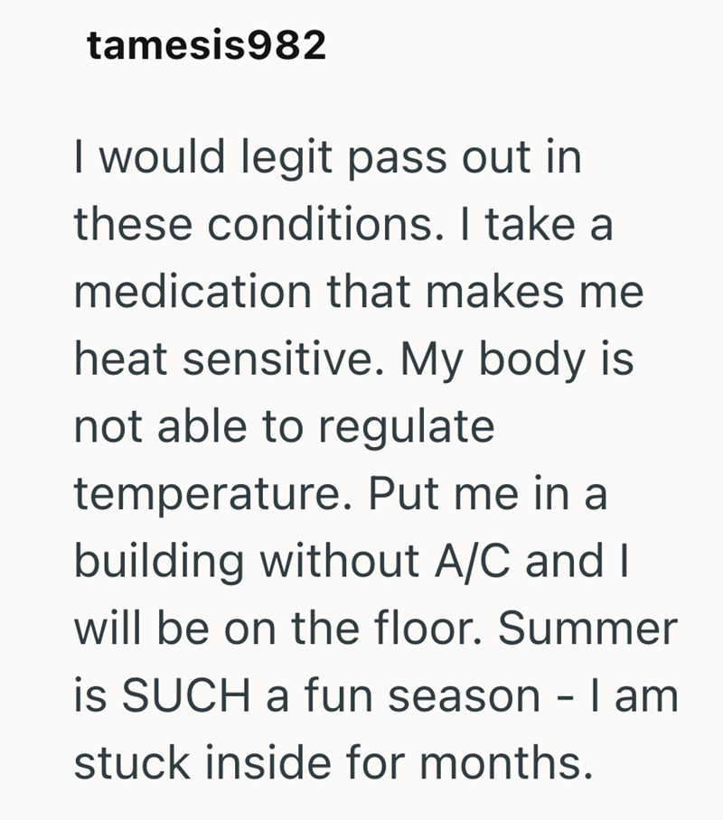 tamesis982 I would legit pass out in these conditions. I take a medication that makes me heat sensitive. My body is not able to regulate temperature. Put me in a building without A/C and I will be on the floor. Summer is SUCH a fun season - I am stuck inside for months.