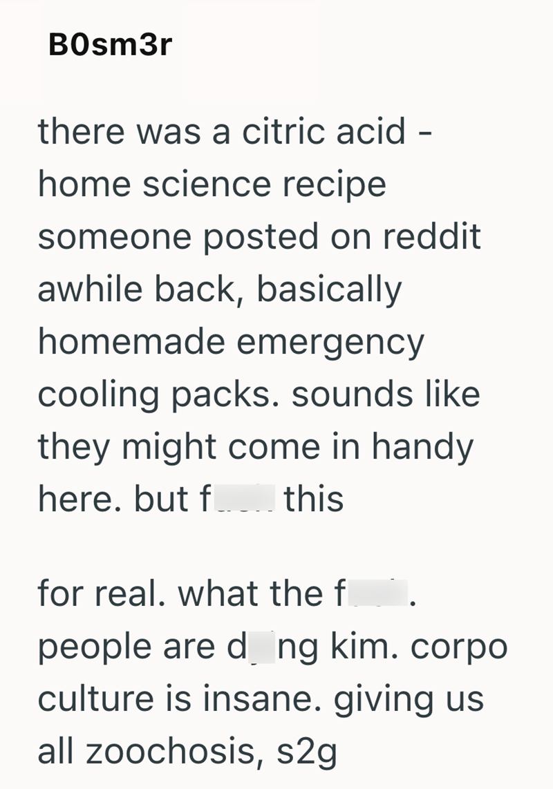 BOsm3r there was a citric acid - home science recipe someone posted on reddit awhile back, basically homemade emergency cooling packs. sounds like they might come in handy here. but f ____ this for real. what the f people are d_ng kim. corpo culture is insane. giving us all zoochosis, s2g