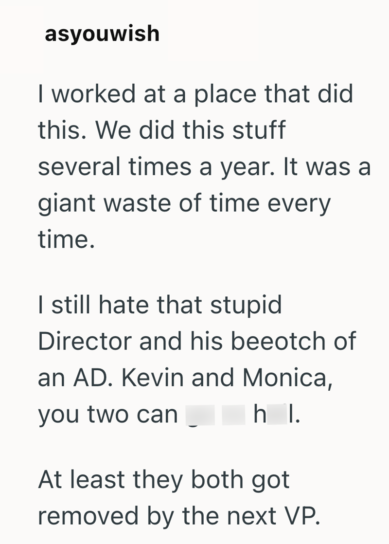 asyouwish I worked at a place that did this. We did this stuff several times a year. It was a giant waste of time every time. I still hate that stupid Director and his beeotch of an AD. Kevin and Monica, you two can h I. At least they both got removed by the next VP.