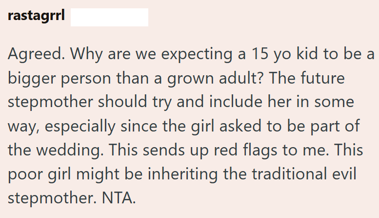 rastagrrl Agreed. Why are we expecting a 15 yo kid to be a bigger person than a grown adult? The future stepmother should try and include her in some way, especially since the girl asked to be part of the wedding. This sends up red flags to me. This poor girl might be inheriting the traditional evil stepmother. NTA.