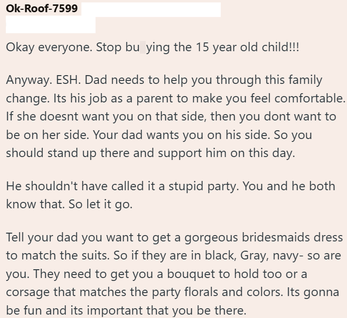 Ok-Roof-7599 Okay everyone. Stop bu ying the 15 year old child!!! Anyway. ESH. Dad needs to help you through this family change. Its his job as a parent to make you feel comfortable. If she doesnt want you on that side, then you dont want to be on her side. Your dad wants you on his side. So you should stand up there and support him on this day. He shouldn't have called it a stupid party. You and he both know that. So let it go. Tell your dad you want to get a gorgeous bridesmaids dress to match