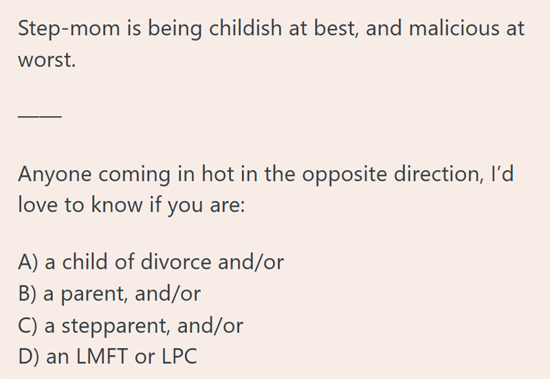 Step-mom is being childish at best, and malicious at worst. Anyone coming in hot in the opposite direction, I'd love to know if you are: A) a child of divorce and/or B) a parent, and/or C) a stepparent, and/or D) an LMFT or LPC