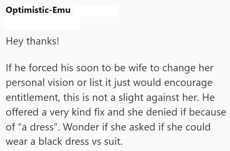 Optimistic-Emu Hey thanks! If he forced his soon to be wife to change her personal vision or list it just would encourage entitlement, this is not a slight against her. He offered a very kind fix and she denied if because of "a dress". Wonder if she asked if she could wear a black dress vs suit.