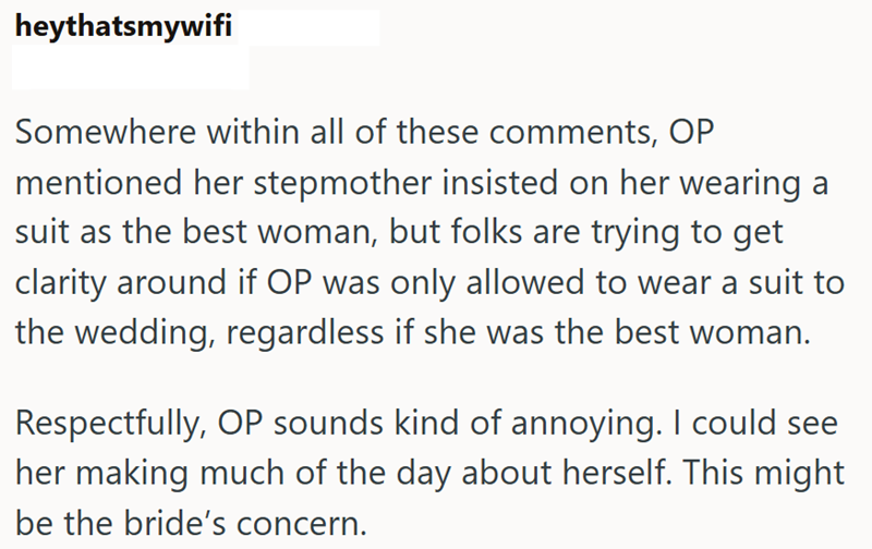 heythatsmywifi Somewhere within all of these comments, OP mentioned her stepmother insisted on her wearing a suit as the best woman, but folks are trying to get clarity around if OP was only allowed to wear a suit to the wedding, regardless if she was the best woman. Respectfully, OP sounds kind of annoying. I could see her making much of the day about herself. This might be the bride's concern.