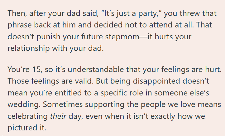 Then, after your dad said, "It's just a party," you threw that phrase back at him and decided not to attend at all. That doesn't punish your future stepmom-it hurts your relationship with your dad. You're 15, so it's understandable that your feelings are hurt. Those feelings are valid. But being disappointed doesn't mean you're entitled to a specific role in someone else's wedding. Sometimes supporting the people we love means celebrating their day, even when it isn't exactly how we pictured it.