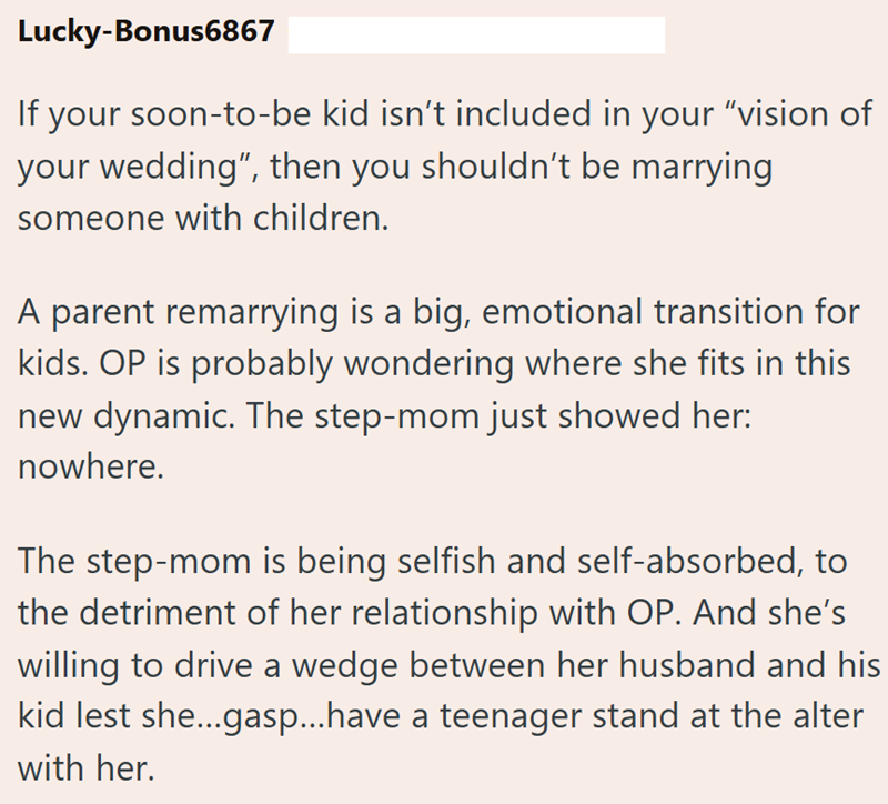 Lucky-Bonus6867 If your soon-to-be kid isn't included in your "vision of your wedding", then you shouldn't be marrying. someone with children. A parent remarrying is a big, emotional transition for kids. OP is probably wondering where she fits in this new dynamic. The step-mom just showed her: nowhere. The step-mom is being selfish and self-absorbed, to the detriment of her relationship with OP. And she's willing to drive a wedge between her husband and his kid lest she...gasp...have a teenager