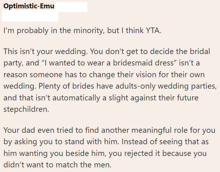 Optimistic-Emu I'm probably in the minority, but I think YTA. This isn't your wedding. You don't get to decide the bridal party, and "I wanted to wear a bridesmaid dress" isn't a reason someone has to change their vision for their own wedding. Plenty of brides have adults-only wedding parties, and that isn't automatically a slight against their future stepchildren. Your dad even tried to find another meaningful role for you by asking you to stand with him. Instead of seeing that as him wanting y