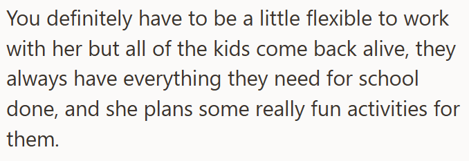 You definitely have to be a little flexible to work with her but all of the kids come back alive, they always have everything they need for school done, and she plans some really fun activities for them.