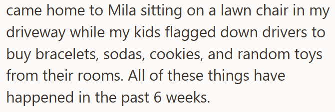 came home to Mila sitting on a lawn chair in my driveway while my kids flagged down drivers to buy bracelets, sodas, cookies, and random toys from their rooms. All of these things have happened in the past 6 weeks.