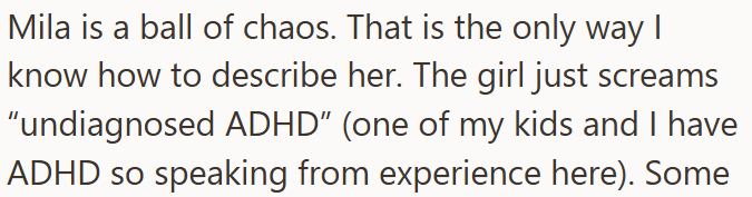 Mila is a ball of chaos. That is the only way I know how to describe her. The girl just screams "undiagnosed ADHD" (one of my kids and I have ADHD so speaking from experience here). Some