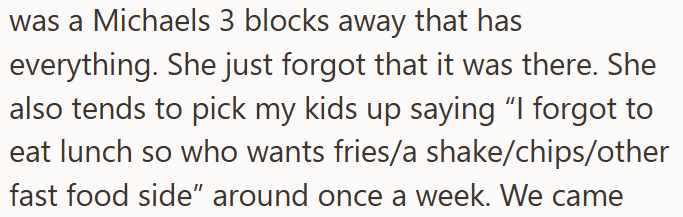 was a Michaels 3 blocks away that has everything. She just forgot that it was there. She also tends to pick my kids up saying "I forgot to eat lunch so who wants fries/a shake/chips/other fast food side" around once a week. We came