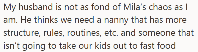 My husband is not as fond of Mila's chaos as I am. He thinks we need a nanny that has more structure, rules, routines, etc. and someone that isn't going to take our kids out to fast food