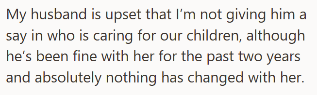 My husband is upset that I'm not giving him a say in who is caring for our children, although he's been fine with her for the past two years and absolutely nothing has changed with her.