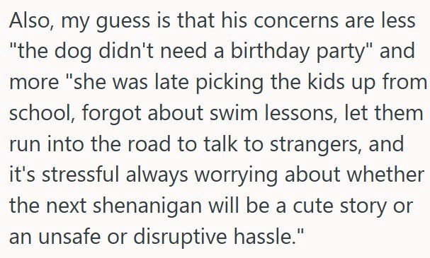 Also, my guess is that his concerns are less "the dog didn't need a birthday party" and more "she was late picking the kids up from school, forgot about swim lessons, let them run into the road to talk to strangers, and it's stressful always worrying about whether the next shenanigan will be a cute story or an unsafe or disruptive hassle."