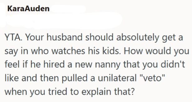 KaraAuden YTA. Your husband should absolutely get a say in who watches his kids. How would you feel if he hired a new nanny that you didn't like and then pulled a unilateral "veto" when you tried to explain that?