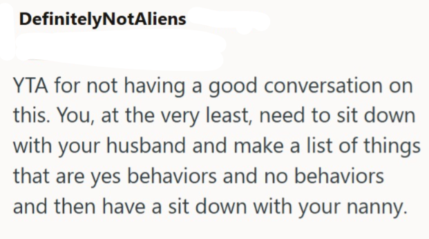 DefinitelyNotAliens YTA for not having a good conversation on this. You, at the very least, need to sit down with your husband and make a list of things that are yes behaviors and no behaviors and then have a sit down with your nanny.
