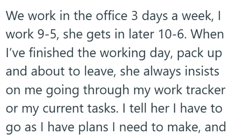 We work in the office 3 days a week, I work 9-5, she gets in later 10-6. When I've finished the working day, pack up and about to leave, she always insists on me going through my work tracker or my current tasks. I tell her I have to go as I have plans I need to make, and
