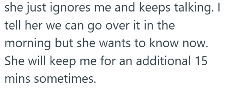 she just ignores me and keeps talking. I tell her we can go over it in the morning but she wants to know now. She will keep me for an additional 15 mins sometimes.