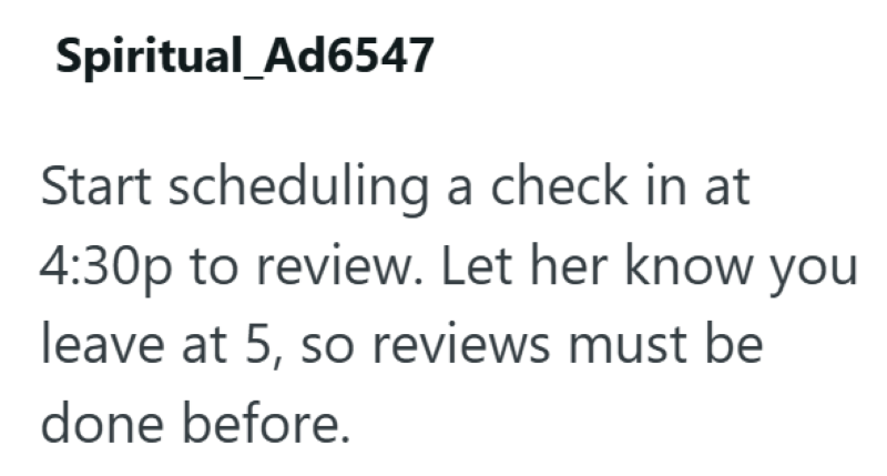 Spiritual_Ad6547 Start scheduling a check in at 4:30p to review. Let her know you leave at 5, so reviews must be done before.