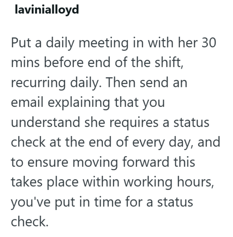 lavinialloyd Put a daily meeting in with her 30. mins before end of the shift, recurring daily. Then send an email explaining that you understand she requires a status check at the end of every day, and to ensure moving forward this takes place within working hours, you've put in time for a status. check.