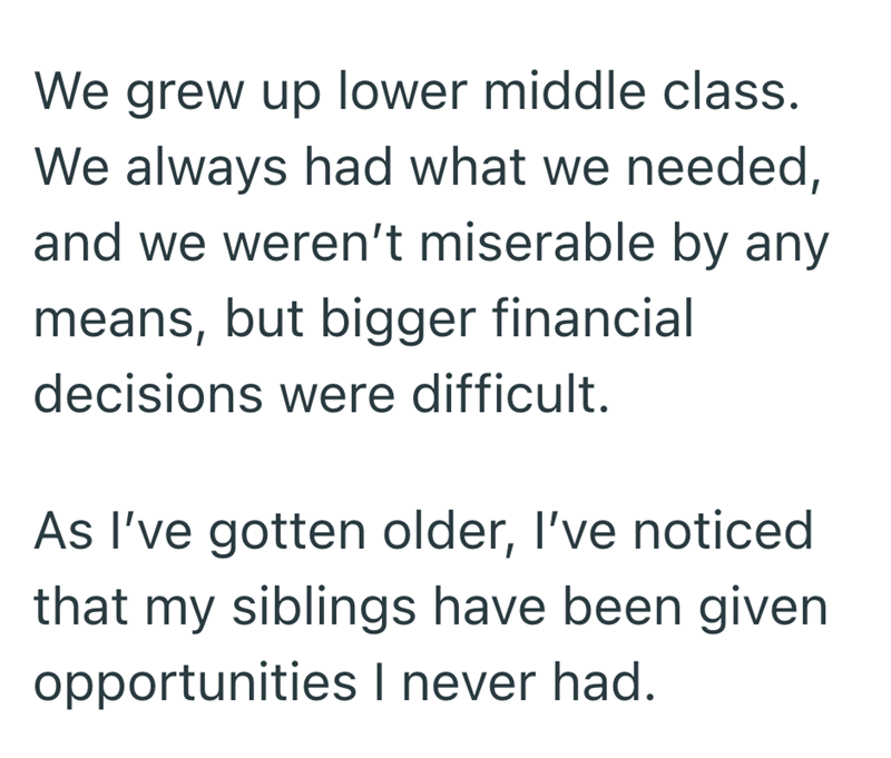 We grew up lower middle class. We always had what we needed, and we weren't miserable by any means, but bigger financial decisions were difficult. As I've gotten older, I've noticed that my siblings have been given opportunities I never had.