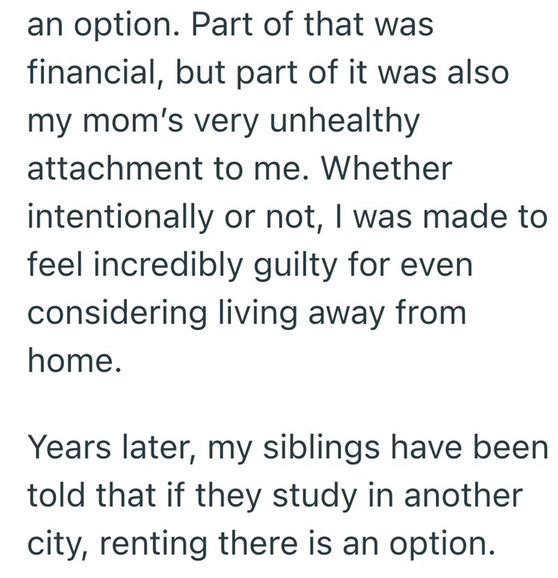 an option. Part of that was financial, but part of it was also my mom's very unhealthy attachment to me. Whether intentionally or not, I was made to feel incredibly guilty for even considering living away from home. Years later, my siblings have been told that if they study in another city, renting there is an option.