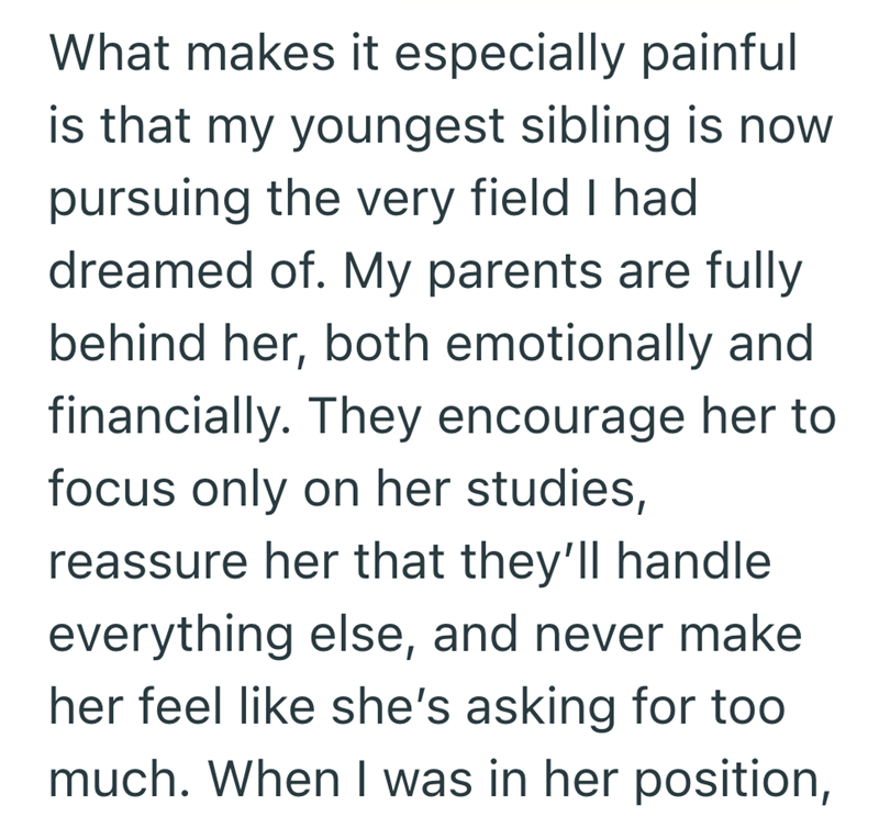 What makes it especially painful is that my youngest sibling is now pursuing the very field I had dreamed of. My parents are fully behind her, both emotionally and financially. They encourage her to focus only on her studies, reassure her that they'll handle everything else, and never make her feel like she's asking for too much. When I was in her position,