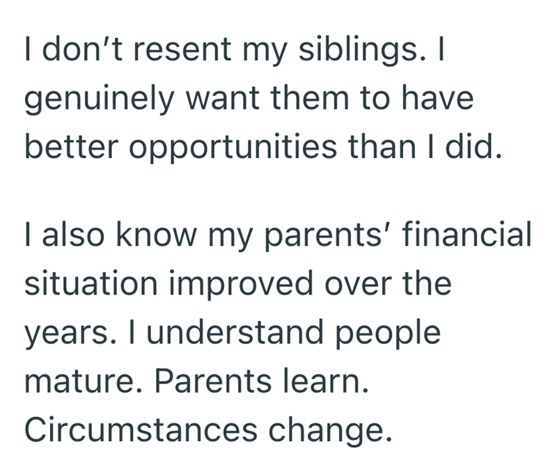I don't resent my siblings. I genuinely want them to have better opportunities than I did. I also know my parents' financial situation improved over the years. I understand people mature. Parents learn. Circumstances change.