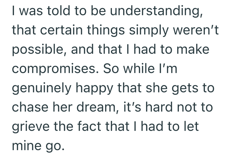 I was told to be understanding, that certain things simply weren't possible, and that I had to make compromises. So while I'm genuinely happy that she gets to chase her dream, it's hard not to grieve the fact that I had to let mine go.