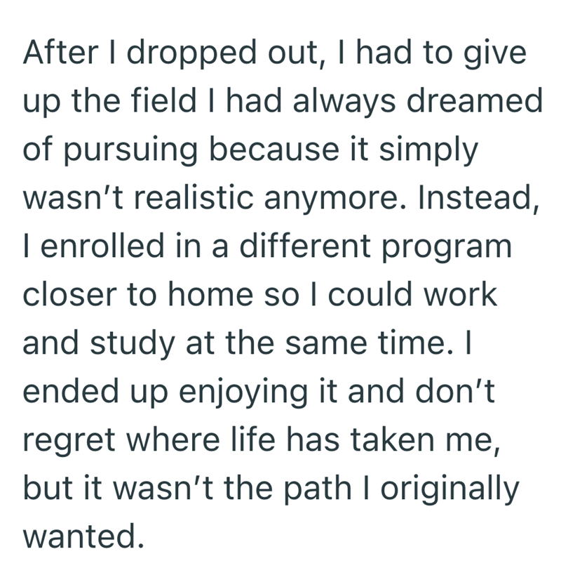 After I dropped out, I had to give up the field I had always dreamed of pursuing because it simply wasn't realistic anymore. Instead, I enrolled in a different program closer to home so I could work and study at the same time. I ended up enjoying it and don't regret where life has taken me, but it wasn't the path I originally wanted.