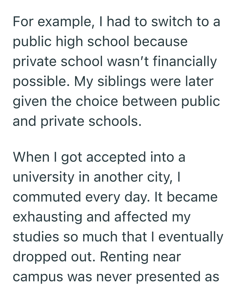 For example, I had to switch to a public high school because private school wasn't financially possible. My siblings were later given the choice between public and private schools. When I got accepted into a university in another city, I commuted every day. It became exhausting and affected my studies so much that I eventually dropped out. Renting near campus was never presented as