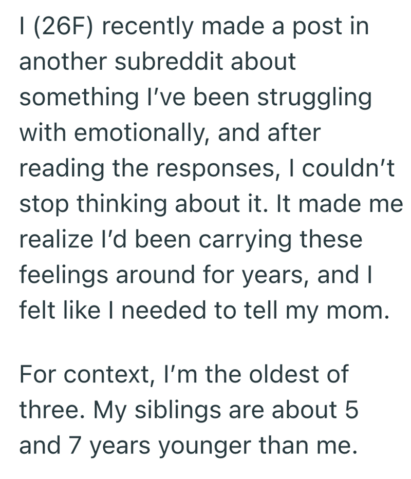 I (26F) recently made a post in another subreddit about something I've been struggling. with emotionally, and after reading the responses, I couldn't stop thinking about it. It made me realize I'd been carrying these feelings around for years, and I felt like I needed to tell my mom. For context, I'm the oldest of three. My siblings are about 5 and 7 years younger than me.
