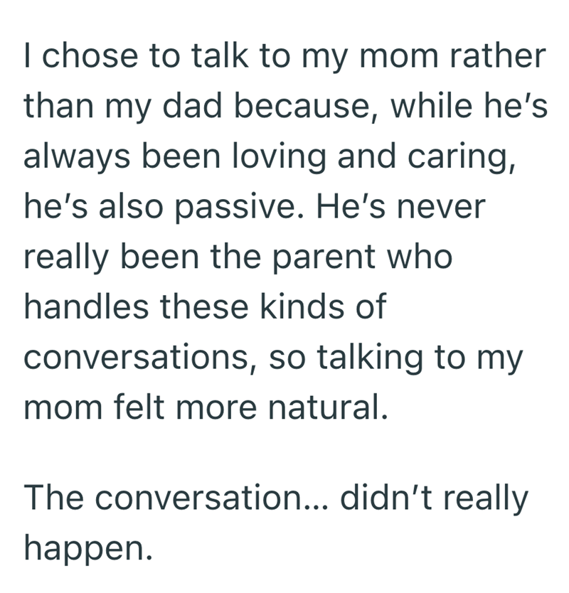 I chose to talk to my mom rather than my dad because, while he's always been loving and caring, he's also passive. He's never really been the parent who handles these kinds of conversations, so talking to my mom felt more natural. The conversation... didn't really happen.