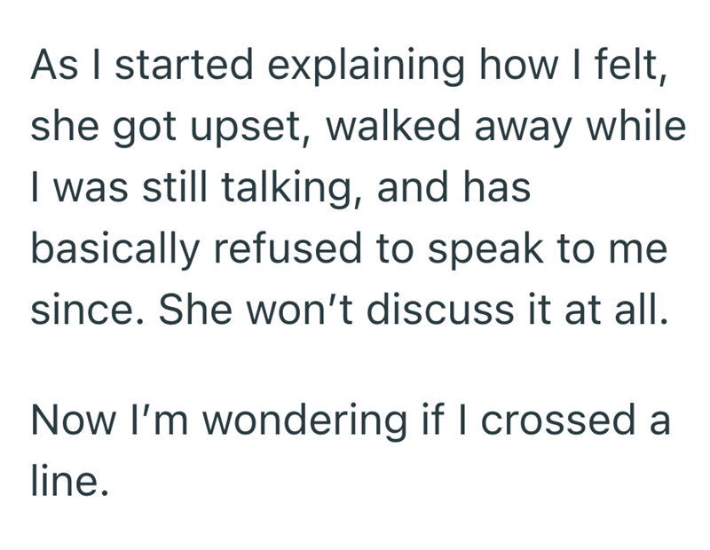 As I started explaining how I felt, she got upset, walked away while I was still talking, and has basically refused to speak to me since. She won't discuss it at all. Now I'm wondering if I crossed a line.