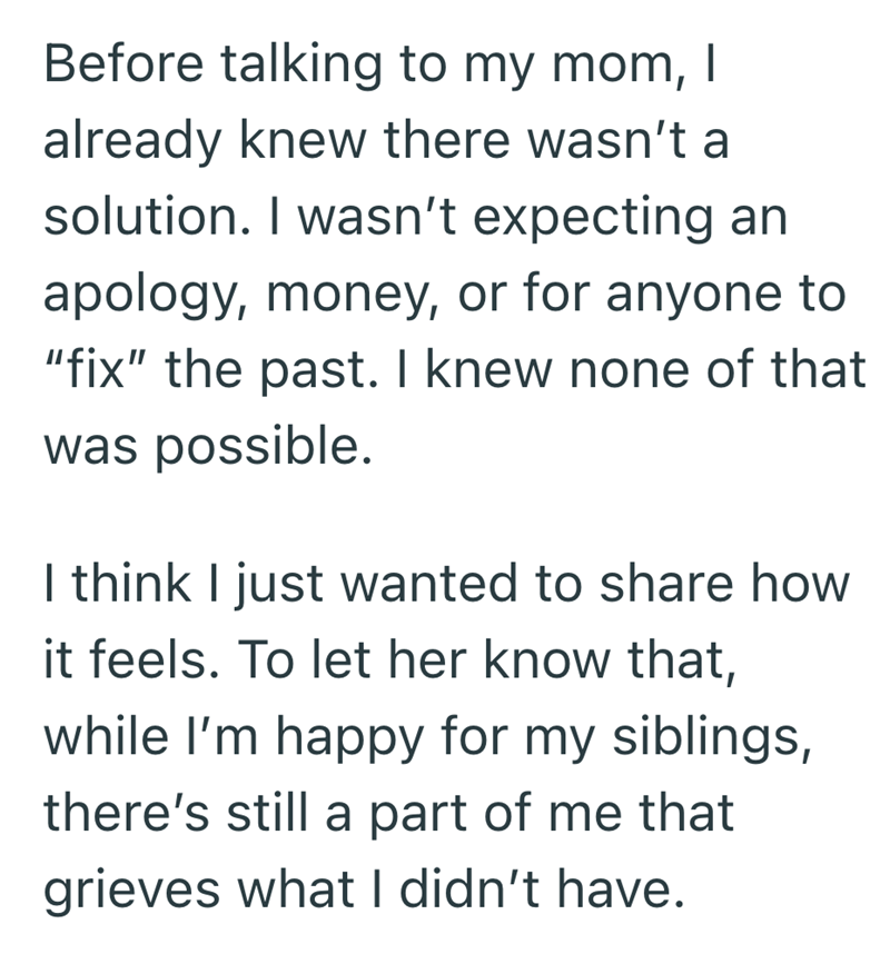 Before talking to my mom, | already knew there wasn't a solution. I wasn't expecting an apology, money, or for anyone to "fix" the past. I knew none of that was possible. I think I just wanted to share how it feels. To let her know that, while I'm happy for my siblings, there's still a part of me that grieves what I didn't have.
