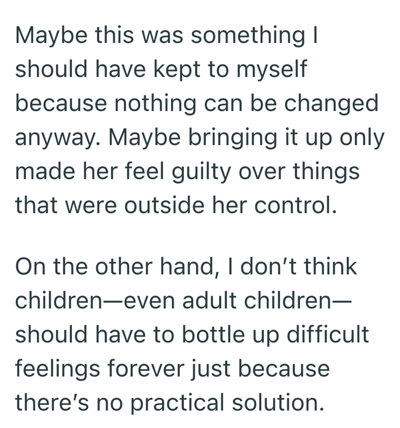Maybe this was something I should have kept to myself because nothing can be changed anyway. Maybe bringing it up only made her feel guilty over things that were outside her control. On the other hand, I don't think children-even adult children— should have to bottle up difficult feelings forever just because there's no practical solution.