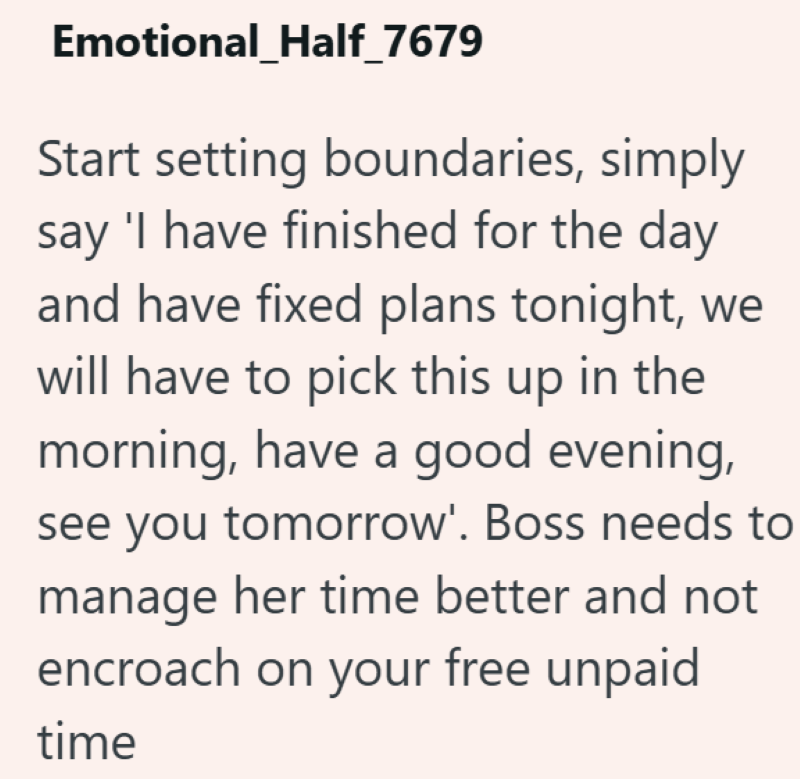 Emotional_Half_7679 Start setting boundaries, simply say 'I have finished for the day and have fixed plans tonight, we will have to pick this up in the morning, have a good evening, see you tomorrow'. Boss needs to manage her time better and not encroach on your free unpaid time