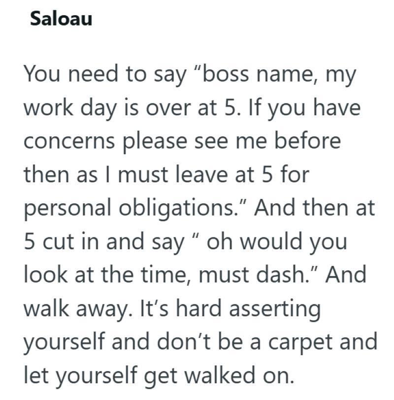 Saloau You need to say "boss name, my work day is over at 5. If you have concerns please see me before then as I must leave at 5 for personal obligations." And then at 5 cut in and say "oh would you look at the time, must dash." And walk away. It's hard asserting yourself and don't be a carpet and let yourself get walked on.