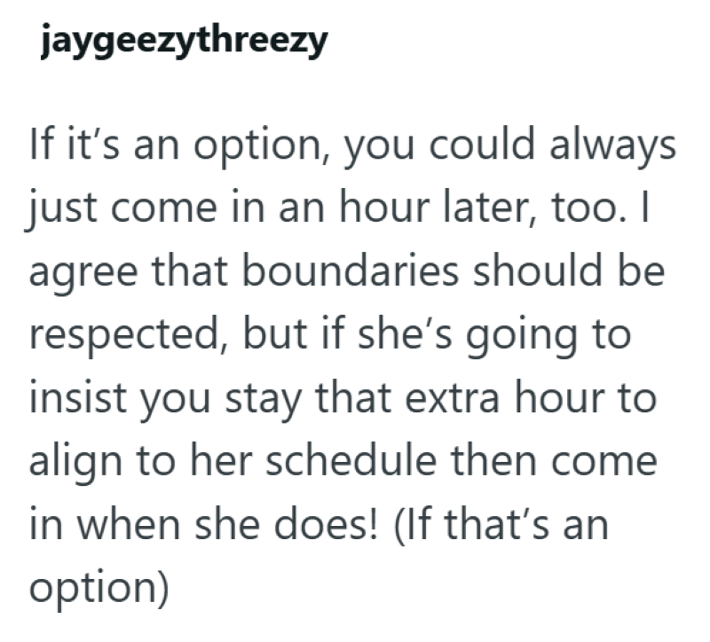 jaygeezythreezy If it's an option, you could always just come in an hour later, too. I agree that boundaries should be respected, but if she's going to insist you stay that extra hour to align to her schedule then come in when she does! (If that's an option)