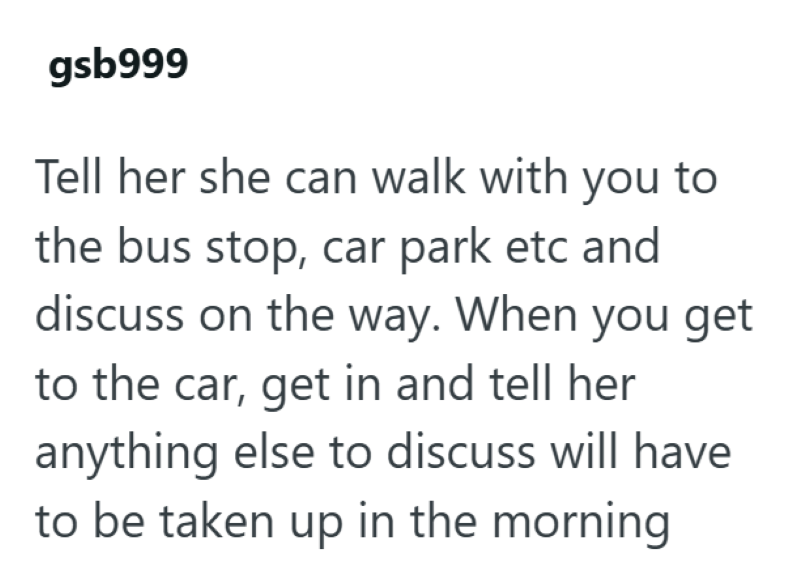 gsb999 Tell her she can walk with you to the bus stop, car park etc and discuss on the way. When you get to the car, get in and tell her anything else to discuss will have to be taken up in the morning