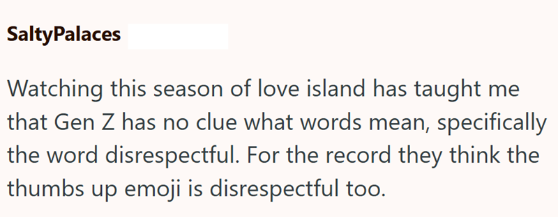 SaltyPalaces Watching this season of love island has taught me that Gen Z has no clue what words mean, specifically the word disrespectful. For the record they think the thumbs up emoji is disrespectful too.