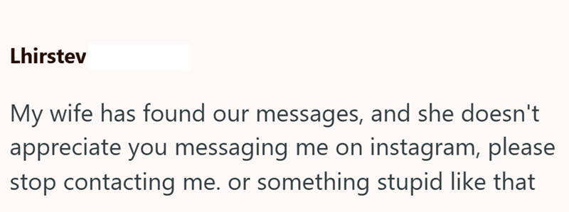 Lhirstev My wife has found our messages, and she doesn't appreciate you messaging me on instagram, please stop contacting me. or something stupid like that