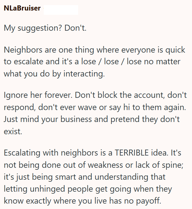 NLaBruiser My suggestion? Don't. Neighbors are one thing where everyone is quick to escalate and it's a lose / lose / lose no matter what you do by interacting. Ignore her forever. Don't block the account, don't respond, don't ever wave or say hi to them again. Just mind your business and pretend they don't exist. Escalating with neighbors is a TERRIBLE idea. It's not being done out of weakness or lack of spine; it's just being smart and understanding that letting unhinged people get going when