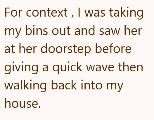 For context, I was taking my bins out and saw her at her doorstep before giving a quick wave then walking back into my house.