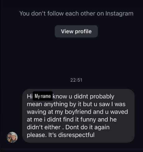 You don't follow each other on Instagram View profile 22:51 Hi My name know u didnt probably mean anything by it but u saw I was waving at my boyfriend and u waved at me i didnt find it funny and he didn't either. Dont do it again please. It's disrespectful
