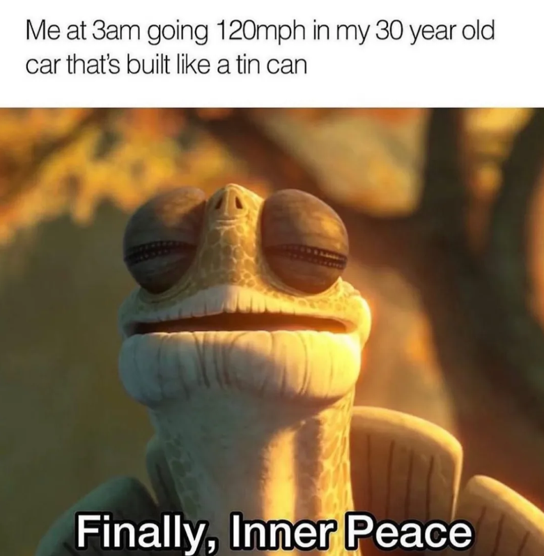 Me at 3am going 120mph in my 30 year old car that's built like a tin can Finally, Inner Peace