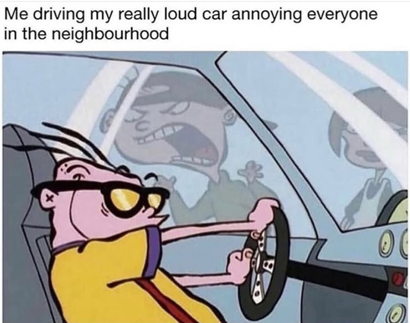 Me driving my really loud car annoying everyone in the neighbourhood X