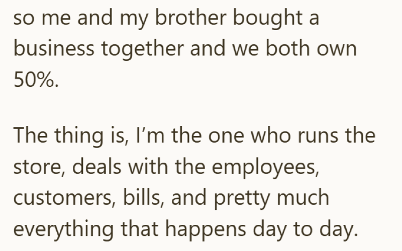 so me and my brother bought a business together and we both own 50%. The thing is, I'm the one who runs the store, deals with the employees, customers, bills, and pretty much everything that happens day to day.