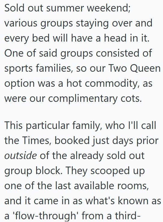 Sold out summer weekend; various groups staying over and every bed will have a head in it. One of said groups consisted of sports families, so our Two Queen option was a hot commodity, as were our complimentary cots. This particular family, who I'll call the Times, booked just days prior outside of the already sold out group block. They scooped up one of the last available rooms, and it came in as what's known as a 'flow-through' from a third-