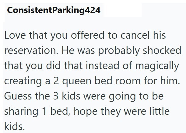 ConsistentParking424 Love that you offered to cancel his reservation. He was probably shocked that you did that instead of magically creating a 2 queen bed room for him. Guess the 3 kids were going to be sharing 1 bed, hope they were little kids.
